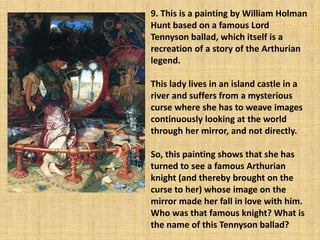 9. This is a painting by William Holman
Hunt based on a famous Lord
Tennyson ballad, which itself is a
recreation of a story of the Arthurian
legend.
This lady lives in an island castle in a
river and suffers from a mysterious
curse where she has to weave images
continuously looking at the world
through her mirror, and not directly.
So, this painting shows that she has
turned to see a famous Arthurian
knight (and thereby brought on the
curse to her) whose image on the
mirror made her fall in love with him.
Who was that famous knight? What is
the name of this Tennyson ballad?
 