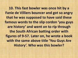 10. This fast bowler was once hit by a
Fanie de Villiers bouncer and got so angry
that he was supposed to have said these
famous words to the slip cordon ‘you guys
are history’ and went on to rip through
the South African batting order with
figures of 9-57. Later on, he wrote a book
with the same above title ‘You Guys Are
History’. Who was this bowler?
 