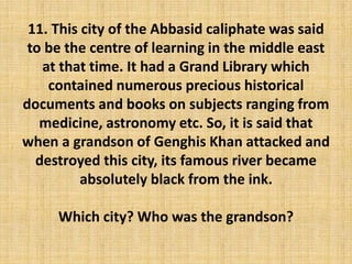 11. This city of the Abbasid caliphate was said
to be the centre of learning in the middle east
at that time. It had a Grand Library which
contained numerous precious historical
documents and books on subjects ranging from
medicine, astronomy etc. So, it is said that
when a grandson of Genghis Khan attacked and
destroyed this city, its famous river became
absolutely black from the ink.
Which city? Who was the grandson?
 