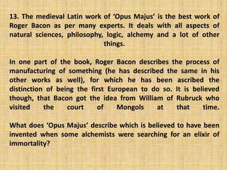 13. The medieval Latin work of ‘Opus Majus’ is the best work of
Roger Bacon as per many experts. It deals with all aspects of
natural sciences, philosophy, logic, alchemy and a lot of other
things.
In one part of the book, Roger Bacon describes the process of
manufacturing of something (he has described the same in his
other works as well), for which he has been ascribed the
distinction of being the first European to do so. It is believed
though, that Bacon got the idea from William of Rubruck who
visited the court of Mongols at that time.
What does ‘Opus Majus’ describe which is believed to have been
invented when some alchemists were searching for an elixir of
immortality?
 