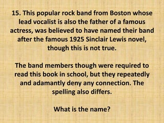 15. This popular rock band from Boston whose
lead vocalist is also the father of a famous
actress, was believed to have named their band
after the famous 1925 Sinclair Lewis novel,
though this is not true.
The band members though were required to
read this book in school, but they repeatedly
and adamantly deny any connection. The
spelling also differs.
What is the name?
 