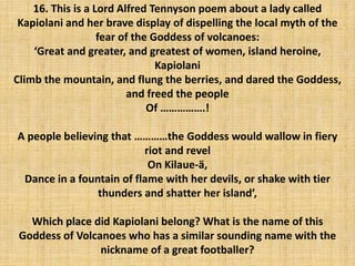 16. This is a Lord Alfred Tennyson poem about a lady called
Kapiolani and her brave display of dispelling the local myth of the
fear of the Goddess of volcanoes:
‘Great and greater, and greatest of women, island heroine,
Kapiolani
Climb the mountain, and flung the berries, and dared the Goddess,
and freed the people
Of …………….!
A people believing that …………the Goddess would wallow in fiery
riot and revel
On Kilaue-ä,
Dance in a fountain of flame with her devils, or shake with tier
thunders and shatter her island’,
Which place did Kapiolani belong? What is the name of this
Goddess of Volcanoes who has a similar sounding name with the
nickname of a great footballer?
 