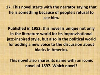 17. This novel starts with the narrator saying that
he is something because of people’s refusal to
see him.
Published in 1952, this novel is unique not only
in the literature world for its improvisational
jazz-inspired style, but also in the political world
for adding a new voice to the discussion about
blacks in America.
This novel also shares its name with an iconic
novel of 1897. Which novel?
 