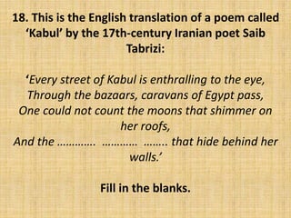 18. This is the English translation of a poem called
‘Kabul’ by the 17th-century Iranian poet Saib
Tabrizi:
‘Every street of Kabul is enthralling to the eye,
Through the bazaars, caravans of Egypt pass,
One could not count the moons that shimmer on
her roofs,
And the …………. ………… …….. that hide behind her
walls.’
Fill in the blanks.
 