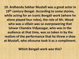 19. Ardhendu Sekhar Mustafi was a great actor in
19th century Bengal. According to some stories,
while acting for an iconic Bengali work (where he
alone played four roles), the role of Mr. Wood
who was a villain was so overpowering that
Ishwar Chandra Vidyasagar, who was in the
audience at that time, was so taken in by the
realism of the performance that he threw a shoe
at Mustafi, who ofcourse took it as a compliment.
Which Bengali work was this?
 