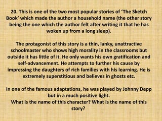 20. This is one of the two most popular stories of ‘The Sketch
Book’ which made the author a household name (the other story
being the one which the author felt after writing it that he has
woken up from a long sleep).
The protagonist of this story is a thin, lanky, unattractive
schoolmaster who shows high morality in the classrooms but
outside it has little of it. He only wants his own gratification and
self-advancement. He attempts to further his cause by
impressing the daughters of rich families with his learning. He is
extremely superstitious and believes in ghosts etc.
In one of the famous adaptations, he was played by Johnny Depp
but in a much positive light.
What is the name of this character? What is the name of this
story?
 