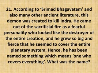 21. According to ‘Srimad Bhagavatam’ and
also many other ancient literature, this
demon was created to kill Indra. He came
out of the sacrificial fire as a fearful
personality who looked like the destroyer of
the entire creation, and he grew so big and
fierce that he seemed to cover the entire
planetary system. Hence, he has been
named something which means ‘one who
covers everything’. What was the name?
 