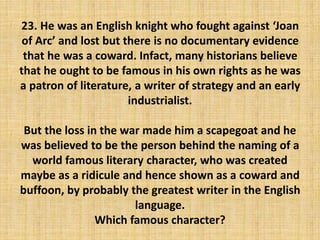 23. He was an English knight who fought against ‘Joan
of Arc’ and lost but there is no documentary evidence
that he was a coward. Infact, many historians believe
that he ought to be famous in his own rights as he was
a patron of literature, a writer of strategy and an early
industrialist.
But the loss in the war made him a scapegoat and he
was believed to be the person behind the naming of a
world famous literary character, who was created
maybe as a ridicule and hence shown as a coward and
buffoon, by probably the greatest writer in the English
language.
Which famous character?
 