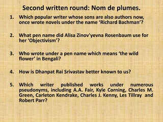 Second written round: Nom de plumes.
1. Which popular writer whose sons are also authors now,
once wrote novels under the name ‘Richard Bachman’?
2. What pen name did Alisa Zinov'yevna Rosenbaum use for
her ‘Objectivism’?
3. Who wrote under a pen name which means ‘the wild
flower’ in Bengali?
4. How is Dhanpat Rai Srivastav better known to us?
5. Which writer published works under numerous
pseudonyms, including A.A. Fair, Kyle Corning, Charles M.
Green, Carleton Kendrake, Charles J. Kenny, Les Tillray and
Robert Parr?
 