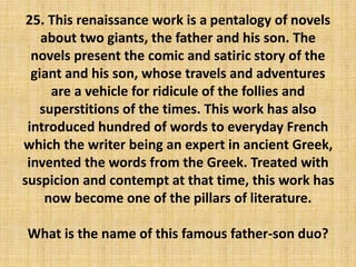 25. This renaissance work is a pentalogy of novels
about two giants, the father and his son. The
novels present the comic and satiric story of the
giant and his son, whose travels and adventures
are a vehicle for ridicule of the follies and
superstitions of the times. This work has also
introduced hundred of words to everyday French
which the writer being an expert in ancient Greek,
invented the words from the Greek. Treated with
suspicion and contempt at that time, this work has
now become one of the pillars of literature.
What is the name of this famous father-son duo?
 