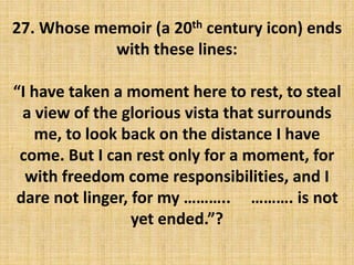 27. Whose memoir (a 20th century icon) ends
with these lines:
“I have taken a moment here to rest, to steal
a view of the glorious vista that surrounds
me, to look back on the distance I have
come. But I can rest only for a moment, for
with freedom come responsibilities, and I
dare not linger, for my ……….. ………. is not
yet ended.”?
 