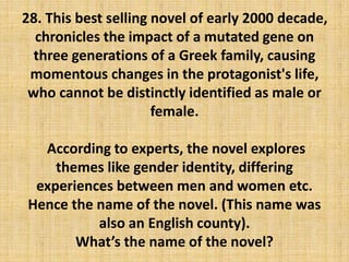 28. This best selling novel of early 2000 decade,
chronicles the impact of a mutated gene on
three generations of a Greek family, causing
momentous changes in the protagonist's life,
who cannot be distinctly identified as male or
female.
According to experts, the novel explores
themes like gender identity, differing
experiences between men and women etc.
Hence the name of the novel. (This name was
also an English county).
What’s the name of the novel?
 