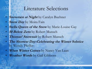 Literature Selections Snowmen at Night  by Caralyn Buehner Snow Day  by Moira Fain Stella Queen of the Snow  by Marie-Louise Gay 50 Below Zero  by Robert Munsch Thomas’ Snowsuit  by Robert Munsch The Shortest Day-Celebrating the Winter Solstice  by Wendy Pfeffer When Winter Comes  by Nancy Van Laan Weather Words  by Gail Gibbons 