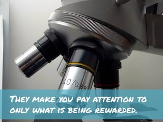 They make you pay attention to
only what is being rewarded.
 