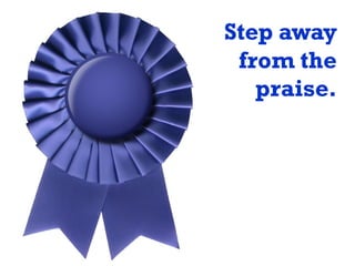 Step away
from the
praise.
 