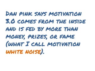 Dan pink says motivation
3.0 comes from the inside
and is fed by more than
money, prizes, or fame
(what I call motivation
white noise).
 