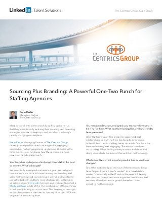 Talent Solutions The Centrics Group Case Study
Sourcing Plus Branding: A Powerful One-Two Punch for
Stafﬁng Agencies
Many of our clients in the search & stafﬁng space tell us
that they’re continually evolving their sourcing and branding
strategies in order to keep up – and stand out – in today’s
rapidly changing marketplace.
Kevin Raxter, Managing Partner of The Centrics Group,
recently revamped his team's strategies for engaging
candidates, nurturing pipelines, and above all building the
ﬁrm’s brand. Here, he shares how they achieved a more
proactive, targeted approach.
Your team has undergone a fairly signiﬁcant shift in the past
six months. What's changed?
We essentially revamped our team last year. We realigned
how we work, we did a lot more training on recruiting and
sales methods, we cut our job board spend, and we started
using the LinkedIn platform more strategically. To that end,
we gave everyone Recruiter licenses, and then we launched a
Media package in late 2013. The combination of those things
is really contributing to our success. This January, our margin
was up 40% over our numbers in January of last year. We are
on pace for a record quarter.
You mentioned that you realigned your team and invested in
training for them. What was that training like, and what results
have you seen?
All of the training centers around engagement and
relationships: everything from best practices for using
LinkedIn Recruiter to crafting better outreach. Our focus has
been connecting and engaging. The results have been
outstanding. We’re ﬁnding more passive candidates and
doing more deals because of this switch in methodology.
What about the current recruiting market has driven those
changes?
Since the economy has come out of the recession, things
have ﬂipped from a "client's market" to a "candidate's
market" – especially in the IT sector. We were still heavily
reliant on job boards and sourcing active candidates, and
we saw a slowdown in our growth based on those
recruiting methodologies.
Kevin Raxter
Managing Partner
The Centrics Group
 