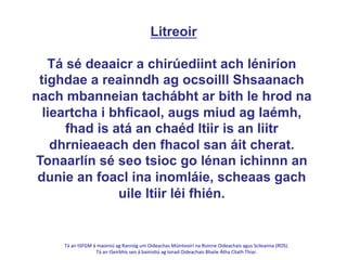 Tá	
  an	
  tSFGM	
  á	
  maoiniú	
  ag	
  Rannóg	
  um	
  Oideachas	
  Múinteoirí	
  na	
  Roinne	
  Oideachais	
  agus	
  Scileanna	
  (ROS).	
  	
  
Tá	
  an	
  tSeirbhís	
  seo	
  á	
  bainis@ú	
  ag	
  Ionad	
  Oideachais	
  Bhaile	
  Átha	
  Cliath	
  Thiar.	
  
	
  
Litreoir
Tá sé deaaicr a chirúediint ach léniríon
tighdae a reainndh ag ocsoilll Shsaanach
nach mbanneian tachábht ar bith le hrod na
lieartcha i bhficaol, augs miud ag laémh,
fhad is atá an chaéd ltiir is an liitr
dhrnieaeach den fhacol san áit cherat.
Tonaarlín sé seo tsioc go lénan ichinnn an
dunie an foacl ina inomláie, scheaas gach
uile ltiir léi fhién.
 
