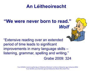 Tá	
  an	
  tSFGM	
  á	
  maoiniú	
  ag	
  Rannóg	
  um	
  Oideachas	
  Múinteoirí	
  na	
  Roinne	
  Oideachais	
  agus	
  Scileanna	
  (ROS).	
  	
  
Tá	
  an	
  tSeirbhís	
  seo	
  á	
  bainis@ú	
  ag	
  Ionad	
  Oideachais	
  Bhaile	
  Átha	
  Cliath	
  Thiar.	
  
	
  
An Léitheoireacht
“Extensive reading over an extended
period of time leads to significant
improvements in many language skills –
listening, grammar, spelling and writing.”
Grabe 2009: 324
“We were never born to read.”
Wolf
 