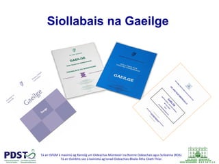 Tá	
  an	
  tSFGM	
  á	
  maoiniú	
  ag	
  Rannóg	
  um	
  Oideachas	
  Múinteoirí	
  na	
  Roinne	
  Oideachais	
  agus	
  Scileanna	
  (ROS).	
  	
  
Tá	
  an	
  tSeirbhís	
  seo	
  á	
  bainis@ú	
  ag	
  Ionad	
  Oideachais	
  Bhaile	
  Átha	
  Cliath	
  Thiar.	
  
	
  
Siollabais na Gaeilge
 