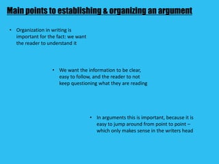 Main points to establishing & organizing an argument
• Organization in writing is
important for the fact: we want
the reader to understand it
• We want the information to be clear,
easy to follow, and the reader to not
keep questioning what they are reading
• In arguments this is important, because it is
easy to jump around from point to point –
which only makes sense in the writers head
 