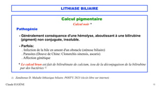 LITHIASE BILIAIRE
Calcul pigmentaire
Calcul noir *
Pathogénie
- Généralement conséquence d'une hémolyse, aboutissant à une bilirubine
(pigment) non conjuguée, insoluble.
- Parfois:
. Infection de la bile en amont d'un obstacle (sténose biliaire)
. Parasites (Douve de Chine: Clonorchis sinensis, ascaris)
. Affection génétique
* Le calcul brun est fait de bilirubinate de calcium, issu de la déconjugaison de la bilirubine
par des bactéries 1)
Claude EUGÈNE 15
1) Zanditenas D. Maladie lithiasique biliaire. POST'U 2023 (Accès libre sur internet)
 