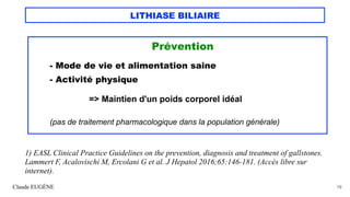 LITHIASE BILIAIRE
Prévention
- Mode de vie et alimentation saine
- Activité physique
=> Maintien d'un poids corporel idéal
(pas de traitement pharmacologique dans la population générale)
Claude EUGÈNE 19
1) EASL Clinical Practice Guidelines on the prevention, diagnosis and treatment of gallstones.
Lammert F, Acalovischi M, Ercolani G et al. J Hepatol 2016;65:146-181. (Accès libre sur
internet).
 