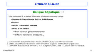 LITHIASE BILIAIRE
Colique hépatique 1) 2)
Mise sous tension de la vésicule biliaire suite à l'obstruction du canal cystique
- Douleur de l'hypochondre droit ou de l'épigastre
- Intense
- Durant 10 minutes à 3 heures
- Début et fin brutales
=> Bilan hépatique généralement normal
=> Si fièvre: craindre une cholécystite 2)
Claude EUGÈNE 22
1) Zanditenas D. Maladie lithiasique biliaire. POST'U 2023 (Accès libre sur internet)
2) EASL Clinical Practice Guidelines on the prevention, diagnosis and treatment of gallstones.
Lammert F, Acalovischi M, Ercolani G et al. J Hepatol 2016;65:146-181. (Accès libre sur internet).
 