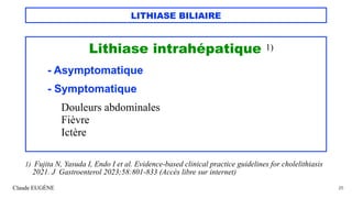 LITHIASE BILIAIRE
Lithiase intrahépatique 1)
- Asymptomatique
- Symptomatique
Douleurs abdominales
Fièvre
Ictère
Claude EUGÈNE 25
1) Fujita N, Yasuda I, Endo I et al. Evidence-based clinical practice guidelines for cholelithiasis
2021. J Gastroenterol 2023;58:801-833 (Accès libre sur internet)
 