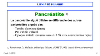 LITHIASE BILIAIRE
Pancréatite 1)
La pancréatite aiguë biliaire se différencie des autres
pancréatites aiguës par:
- Terrain: plutôt une femme
- Pas d'excès d'alcool
- Cytolyse initiale (transaminases > 3 N), avec normalisation rapide
Claude EUGÈNE 27
1) Zanditenas D. Maladie lithiasique biliaire. POST'U 2023 (Accès libre sur internet)
 