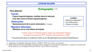 LITHIASE BILIAIRE
Échographie 1) 2)
Peut détecter
Calculs
Foyers hyperéchogènes, mobiles dans la vésicule,
avec des cônes d'ombre hypoéchogènes.
Cholécystite
Épaississement de la paroi vésiculaire (> 4 mm)
Migration lithiasique
Dilatation de la voie biliaire principale
Si forte suspicion de lithiase biliaire malgré une échographie négative,
envisager une examen de 2ème intention: échoendoscopie et IRM
* En particulier pour le syndrome LPAC (Low Phospholipid Associated Cholelithiasis)
Claude EUGÈNE 29
1) Zanditenas D. Maladie lithiasique biliaire. POST'U 2023 (Accès libre sur internet)
2) EASL Clinical Practice Guidelines on the prevention, diagnosis and treatment of gallstones. Lammert F, Acalovischi
M, Ercolani G et al. J Hepatol 2016;65:146-181. (Accès libre sur internet).
Limites
- Opérateur-dépendant *
- Gaz abdominaux
- Absence de jeûne
 