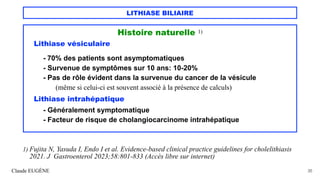 LITHIASE BILIAIRE
Histoire naturelle 1)
Lithiase vésiculaire
- 70% des patients sont asymptomatiques
- Survenue de symptômes sur 10 ans: 10-20%
- Pas de rôle évident dans la survenue du cancer de la vésicule
(même si celui-ci est souvent associé à la présence de calculs)
Lithiase intrahépatique
- Généralement symptomatique
- Facteur de risque de cholangiocarcinome intrahépatique
Claude EUGÈNE 35
1) Fujita N, Yasuda I, Endo I et al. Evidence-based clinical practice guidelines for cholelithiasis
2021. J Gastroenterol 2023;58:801-833 (Accès libre sur internet)
 