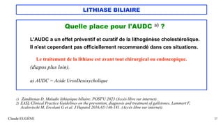 LITHIASE BILIAIRE
Quelle place pour l'AUDC a) ?
L'AUDC a un effet préventif et curatif de la lithogénèse cholestérolique.
Il n'est cependant pas officiellement recommandé dans ces situations.
Le traitement de la lithiase est avant tout chirurgical ou endoscopique.
(diapos plus loin).
a) AUDC = Acide UrsoDesoxycholique
Claude EUGÈNE 37
1) Zanditenas D. Maladie lithiasique biliaire. POST'U 2023 (Accès libre sur internet).
2) EASL Clinical Practice Guidelines on the prevention, diagnosis and treatment of gallstones. Lammert F,
Acalovischi M, Ercolani G et al. J Hepatol 2016;65:146-181. (Accès libre sur internet).
 