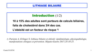 LITHIASE BILIAIRE
Introduction (1/2)
10 à 15% des adultes sont porteurs de calculs biliaires,
faits de cholestérol dans 3/4 des cas.
L'obésité est un facteur de risque 1)
Claude EUGÈNE 5
1) Pariente A, Erlinger S. Lithiase biliaire et obésité: épidémiologie, physiopathologie,
manifestations cliniques et prévention. Hépato-Gastro 2017;24:18-25.
 