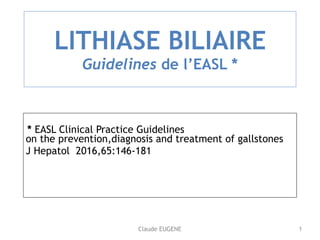Claude EUGENE
LITHIASE BILIAIRE 
Guidelines de l’EASL *
* EASL Clinical Practice Guidelines 
on the prevention,diagnosis and treatment of gallstones
J Hepatol 2016,65:146-181 
1
 
