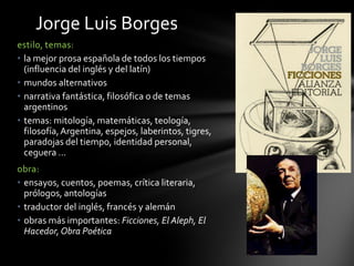 estilo, temas:
• la mejor prosa española de todos los tiempos
(influencia del inglés y del latín)
• mundos alternativos
• narrativa fantástica, filosófica o de temas
argentinos
• temas: mitología, matemáticas, teología,
filosofía,Argentina, espejos, laberintos, tigres,
paradojas del tiempo, identidad personal,
ceguera …
obra:
• ensayos, cuentos, poemas, crítica literaria,
prólogos, antologías
• traductor del inglés, francés y alemán
• obras más importantes: Ficciones, El Aleph, El
Hacedor,Obra Poética
Jorge Luis Borges
 