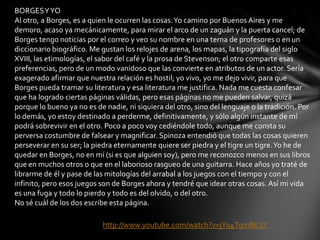 BORGESYYO
Al otro, a Borges, es a quien le ocurren las cosas.Yo camino por Buenos Aires y me
demoro, acaso ya mecánicamente, para mirar el arco de un zaguán y la puerta cancel; de
Borges tengo noticias por el correo y veo su nombre en una terna de profesores o en un
diccionario biográfico. Me gustan los relojes de arena, los mapas, la tipografía del siglo
XVIII, las etimologías, el sabor del café y la prosa de Stevenson; el otro comparte esas
preferencias, pero de un modo vanidoso que las convierte en atributos de un actor. Sería
exagerado afirmar que nuestra relación es hostil; yo vivo, yo me dejo vivir, para que
Borges pueda tramar su literatura y esa literatura me justifica. Nada me cuesta confesar
que ha logrado ciertas páginas válidas, pero esas páginas no me pueden salvar, quizá
porque lo bueno ya no es de nadie, ni siquiera del otro, sino del lenguaje o la tradición. Por
lo demás, yo estoy destinado a perderme, definitivamente, y sólo algún instante de mí
podrá sobrevivir en el otro. Poco a poco voy cediéndole todo, aunque me consta su
perversa costumbre de falsear y magnificar. Spinoza entendió que todas las cosas quieren
perseverar en su ser; la piedra eternamente quiere ser piedra y el tigre un tigre.Yo he de
quedar en Borges, no en mí (si es que alguien soy), pero me reconozco menos en sus libros
que en muchos otros o que en el laborioso rasgueo de una guitarra. Hace años yo traté de
librarme de él y pase de las mitologías del arrabal a los juegos con el tiempo y con el
infinito, pero esos juegos son de Borges ahora y tendré que idear otras cosas. Así mi vida
es una fuga y todo lo pierdo y todo es del olvido, o del otro.
No sé cuál de los dos escribe esta página.
http://www.youtube.com/watch?v=jY04TqmBK2Y
 
