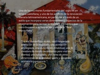 Uno de los escritores fundamentales del siglo XX en
lengua castellana, y uno de los artífices de la renovación
literaria latinoamericana, en particular a través de un
estilo que incorpora varias dimensiones y aspectos de la
imaginación para recrear la realidad, elementos que
contribuyeron a su formación y uso de lo “Real
Maravilloso”.
"Lo real maravilloso es eso, <esa inesperada
alteración de la realidad>, una revelación
privilegiada, una iluminación inhabitual, una fe
creadora de cuanto necesitamos para vivir en
libertad; una búsqueda, una tarea de otras
dimensiones de la realidad, sueño y ejecución,
ocurrencia y presencia.".
 