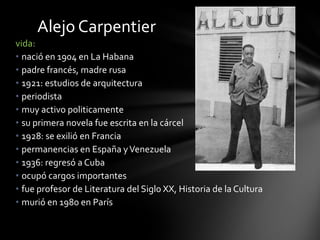 vida:
• nació en 1904 en La Habana
• padre francés, madre rusa
• 1921: estudios de arquitectura
• periodista
• muy activo politicamente
• su primera novela fue escrita en la cárcel
• 1928: se exilió en Francia
• permanencias en España yVenezuela
• 1936: regresó a Cuba
• ocupó cargos importantes
• fue profesor de Literatura del Siglo XX, Historia de la Cultura
• murió en 1980 en París
Alejo Carpentier
 