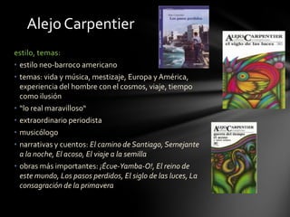 estilo, temas:
• estilo neo-barroco americano
• temas: vida y música, mestizaje, Europa y América,
experiencia del hombre con el cosmos, viaje, tiempo
como ilusión
• “lo real maravilloso“
• extraordinario periodista
• musicólogo
• narrativas y cuentos: El camino de Santiago, Semejante
a la noche, El acoso, El viaje a la semilla
• obras más importantes: ¡Écue-Yamba-O!, El reino de
este mundo, Los pasos perdidos, El siglo de las luces, La
consagración de la primavera
Alejo Carpentier
 