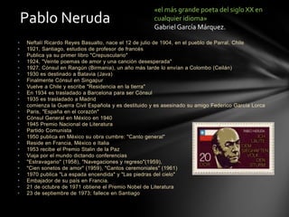 • Neftalí Ricardo Reyes Basualto, nace el 12 de julio de 1904, en el pueblo de Parral, Chile
• 1921, Santiago, estudios de profesor de francés
• Publica ya su primer libro "Crepusculario"
• 1924, "Veinte poemas de amor y una canción desesperada"
• 1927, Cónsul en Rangún (Birmania), un año más tarde lo envían a Colombo (Ceilán)
• 1930 es destinado a Batavia (Java)
• Finalmente Cónsul en Singapur
• Vuelve a Chile y escribe "Residencia en la tierra"
• En 1934 es trasladado a Barcelona para ser Cónsul
• 1935 es trasladado a Madrid
• comienza la Guerra Civil Española y es destituido y es asesinado su amigo Federico García Lorca
• Paris, "España en el corazón"
• Cónsul General en México en 1940
• 1945 Premio Nacional de Literatura
• Partido Comunista
• 1950 publica en México su obra cumbre: "Canto general"
• Reside en Francia, México e Italia
• 1953 recibe el Premio Stalin de la Paz
• Viaja por el mundo dictando conferencias
• "Estravagario" (1958), "Navegaciones y regreso"(1959),
• "Cien sonetos de amor" (1959), "Cantos ceremoniales" (1961)
• 1970 publica "La espada encendida" y "Las piedras del cielo"
• Embajador de su país en Francia.
• 21 de octubre de 1971 obtiene el Premio Nobel de Literatura
• 23 de septiembre de 1973; fallece en Santiago
Pablo Neruda
«el más grande poeta del siglo XX en
cualquier idioma»
Gabriel García Márquez.
 