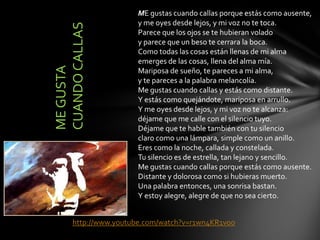 ME gustas cuando callas porque estás como ausente,
y me oyes desde lejos, y mi voz no te toca.
Parece que los ojos se te hubieran volado
y parece que un beso te cerrara la boca.
Como todas las cosas están llenas de mi alma
emerges de las cosas, llena del alma mía.
Mariposa de sueño, te pareces a mi alma,
y te pareces a la palabra melancolía.
Me gustas cuando callas y estás como distante.
Y estás como quejándote, mariposa en arrullo.
Y me oyes desde lejos, y mi voz no te alcanza:
déjame que me calle con el silencio tuyo.
Déjame que te hable también con tu silencio
claro como una lámpara, simple como un anillo.
Eres como la noche, callada y constelada.
Tu silencio es de estrella, tan lejano y sencillo.
Me gustas cuando callas porque estás como ausente.
Distante y dolorosa como si hubieras muerto.
Una palabra entonces, una sonrisa bastan.
Y estoy alegre, alegre de que no sea cierto.
http://www.youtube.com/watch?v=r1wn4KR1voo
MEGUSTA
CUANDOCALLAS
 