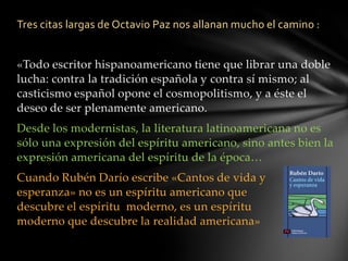 Tres citas largas de Octavio Paz nos allanan mucho el camino :
«Todo escritor hispanoamericano tiene que librar una doble
lucha: contra la tradición española y contra sí mismo; al
casticismo español opone el cosmopolitismo, y a éste el
deseo de ser plenamente americano.
Desde los modernistas, la literatura latinoamericana no es
sólo una expresión del espíritu americano, sino antes bien la
expresión americana del espíritu de la época…
Cuando Rubén Darío escribe «Cantos de vida y
esperanza» no es un espíritu americano que
descubre el espíritu moderno, es un espíritu
moderno que descubre la realidad americana»
 