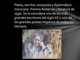 Poeta, escritor, ensayista y diplomático
mexicano. Premio Nobel de Literatura de
1990. Se lo considera uno de los más
grandes escritores del siglo XX y uno de
los grandes poetas hispanos de todos los
tiempos.
 
