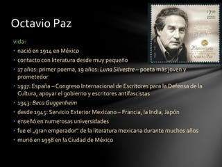 vida:
• nació en 1914 en México
• contacto con literatura desde muy pequeño
• 17 años: primer poema, 19 años: Luna Silvestre – poeta más joven y
prometedor
• 1937: España – Congreso Internacional de Escritores para la Defensa de la
Cultura, apoyar el gobierno y escritores antifascistas
• 1943: Beca Guggenheim
• desde 1945: Servicio Exterior Mexicano – Francia, la India, Japón
• enseñó en numerosas universidades
• fue el „gran emperador“ de la literatura mexicana durante muchos años
• murió en 1998 en la Ciudad de México
Octavio Paz
 