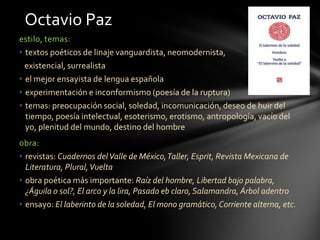 estilo, temas:
• textos poéticos de linaje vanguardista, neomodernista,
existencial, surrealista
• el mejor ensayista de lengua española
• experimentación e inconformismo (poesía de la ruptura)
• temas: preocupación social, soledad, incomunicación, deseo de huir del
tiempo, poesía intelectual, esoterismo, erotismo, antropología, vacío del
yo, plenitud del mundo, destino del hombre
obra:
• revistas: Cuadernos delValle de México,Taller, Esprit, Revista Mexicana de
Literatura, Plural,Vuelta
• obra poética más importante: Raíz del hombre, Libertad bajo palabra,
¿Águila o sol?, El arco y la lira, Pasado eb claro,Salamandra, Árbol adentro
• ensayo: El laberinto de la soledad, El mono gramático,Corriente alterna, etc.
Octavio Paz
 