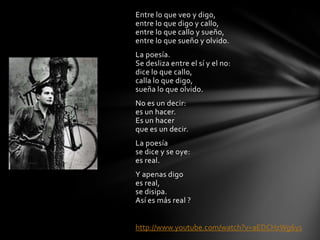 Entre lo que veo y digo,
entre lo que digo y callo,
entre lo que callo y sueño,
entre lo que sueño y olvido.
La poesía.
Se desliza entre el sí y el no:
dice lo que callo,
calla lo que digo,
sueña lo que olvido.
No es un decir:
es un hacer.
Es un hacer
que es un decir.
La poesía
se dice y se oye:
es real.
Y apenas digo
es real,
se disipa.
Así es más real ?
http://www.youtube.com/watch?v=aEDCHzWg6ys
 
