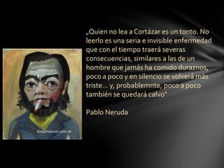 „Quien no lea a Cortázar es un tonto. No
leerlo es una seria e invisible enfermedad
que con el tiempo traerá severas
consecuencias, similares a las de un
hombre que jamás ha comido duraznos,
poco a poco y en silencio se volverá más
triste… y, probablemnte, poco a poco
también se quedará calvo“
Pablo Neruda
 