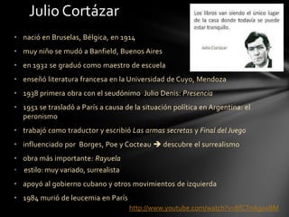 • nació en Bruselas, Bélgica, en 1914
• muy niño se mudó a Banfield, Buenos Aires
• en 1932 se graduó como maestro de escuela
• enseñó literatura francesa en la Universidad de Cuyo, Mendoza
• 1938 primera obra con el seudónimo Julio Denis: Presencia
• 1951 se trasladó a París a causa de la situación política en Argentina: el
peronismo
• trabajó como traductor y escribió Las armas secretas y Final del Juego
• influenciado por Borges, Poe y Cocteau  descubre el surrealismo
• obra más importante: Rayuela
• estilo: muy variado, surrealista
• apoyó al gobierno cubano y otros movimientos de izquierda
• 1984 murió de leucemia en París
Julio Cortázar
http://www.youtube.com/watch?v=BfCTnAgoxBM
 