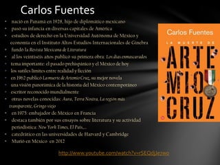 • nació en Panamá en 1928, hijo de diplomático mexicano
• pasó su infancia en diversas capitales de América
• estudios de derecho en la Universidad Autónoma de México y
economía en el Instituto Altos Estudios Internacionales de Ginebra
• fundó la Revista Mexicana de Literatura
• al los veintiséis años publicó su primera obra: Los días enmascarados
• tema importante: el pasado prehispánico y el México de hoy
• los sutiles límites entre realidad y ficción
• en 1962 publicó La muerte de Artemio Cruz, su mejor novela
• una visión panorámica de la historia del México contemporáneo
• escritor reconocido mundialmente
• otras novelas conocidas: Aura, Terra Nostra, La región más
transparente, Gringo viejo
• en 1975: embajador de México en Francia
• destaca también por sus ensayos sobre literatura y su actividad
periodística: New York Times, El País,…
• catedrático en las universidades de Harvard y Cambridge
• Murió en México en 2012
Carlos Fuentes
http://www.youtube.com/watch?v=rSEQdjJe7wo
 